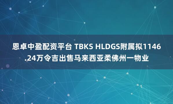 恩卓中盈配资平台 TBKS HLDGS附属拟1146.24万令吉出售马来西亚柔佛州一物业