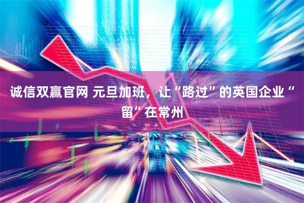 诚信双赢官网 元旦加班，让“路过”的英国企业“留”在常州