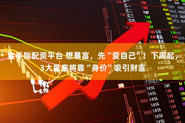 金手指配资平台 想暴富，先“爱自己”！下周起，3大星座将靠“身价”吸引财富