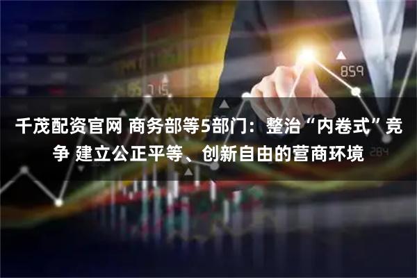 千茂配资官网 商务部等5部门：整治“内卷式”竞争 建立公正平等、创新自由的营商环境