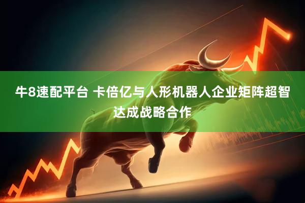 牛8速配平台 卡倍亿与人形机器人企业矩阵超智达成战略合作