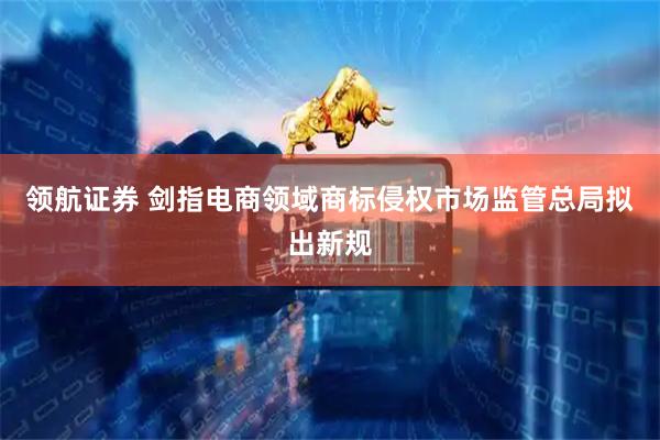 领航证券 剑指电商领域商标侵权市场监管总局拟出新规