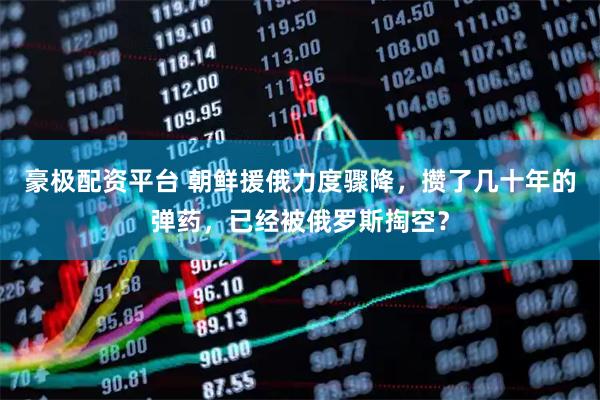 豪极配资平台 朝鲜援俄力度骤降，攒了几十年的弹药，已经被俄罗斯掏空？