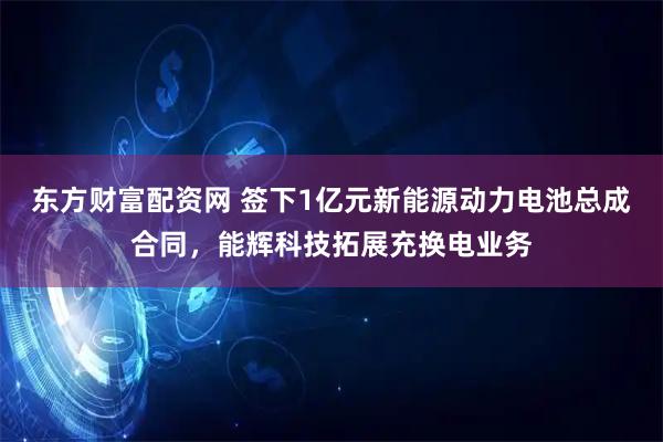 东方财富配资网 签下1亿元新能源动力电池总成合同，能辉科技拓展充换电业务