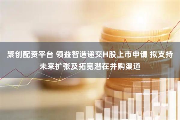 聚创配资平台 领益智造递交H股上市申请 拟支持未来扩张及拓宽潜在并购渠道