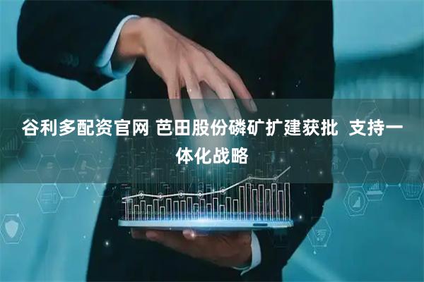 谷利多配资官网 芭田股份磷矿扩建获批  支持一体化战略