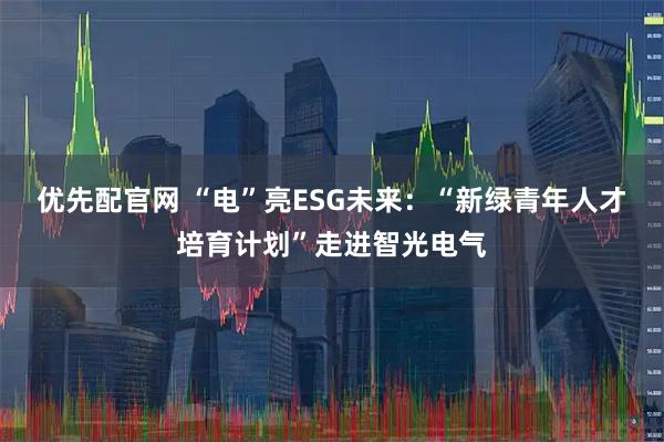 优先配官网 “电”亮ESG未来：“新绿青年人才培育计划”走进智光电气