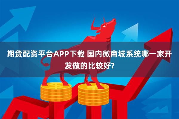 期货配资平台APP下载 国内微商城系统哪一家开发做的比较好?