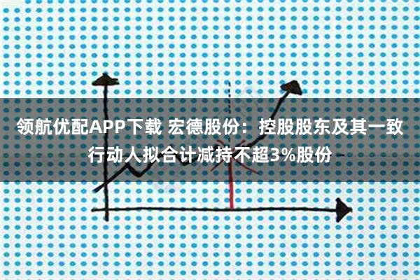 领航优配APP下载 宏德股份：控股股东及其一致行动人拟合计减持不超3%股份