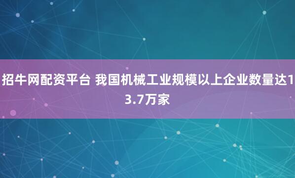 招牛网配资平台 我国机械工业规模以上企业数量达13.7万家