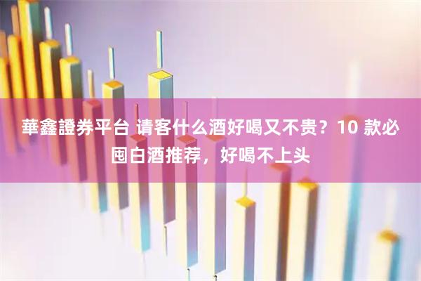 華鑫證券平台 请客什么酒好喝又不贵？10 款必囤白酒推荐，好喝不上头