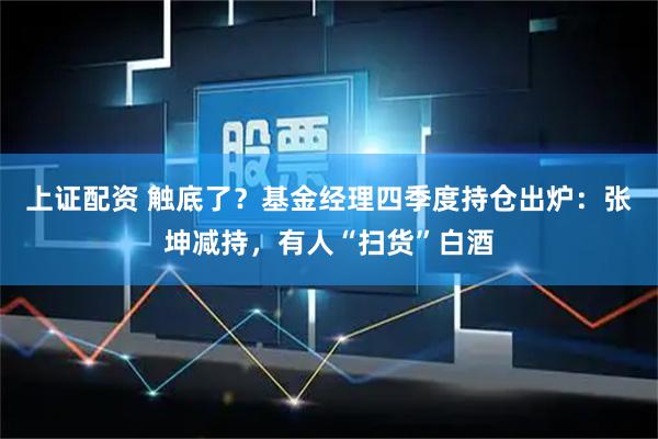上证配资 触底了？基金经理四季度持仓出炉：张坤减持，有人“扫货”白酒