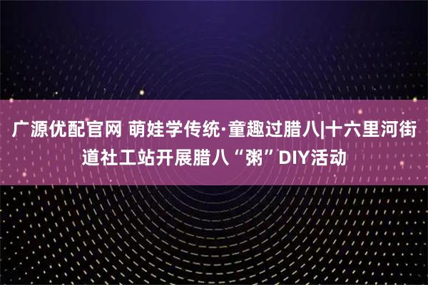 广源优配官网 萌娃学传统·童趣过腊八|十六里河街道社工站开展腊八“粥”DIY活动