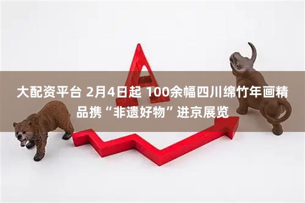 大配资平台 2月4日起 100余幅四川绵竹年画精品携“非遗好物”进京展览
