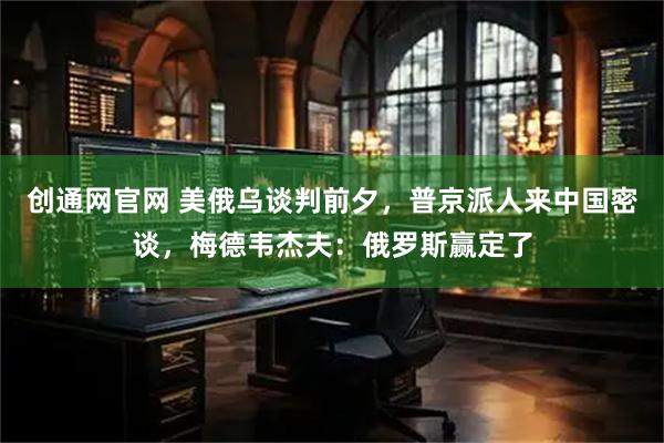 创通网官网 美俄乌谈判前夕，普京派人来中国密谈，梅德韦杰夫：俄罗斯赢定了