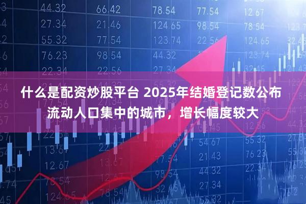 什么是配资炒股平台 2025年结婚登记数公布 流动人口集中的城市，增长幅度较大