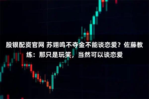 股银配资官网 苏翊鸣不夺金不能谈恋爱？佐藤教练：那只是玩笑，当然可以谈恋爱