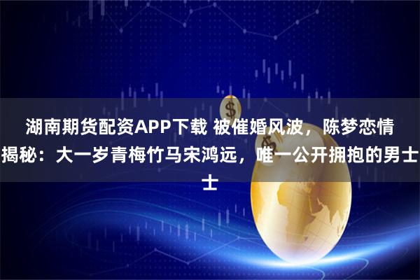 湖南期货配资APP下载 被催婚风波，陈梦恋情揭秘：大一岁青梅竹马宋鸿远，唯一公开拥抱的男士