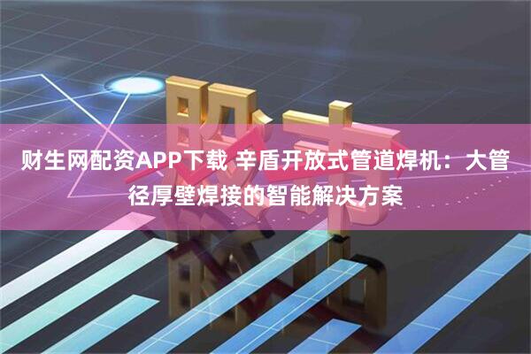 财生网配资APP下载 辛盾开放式管道焊机：大管径厚壁焊接的智能解决方案