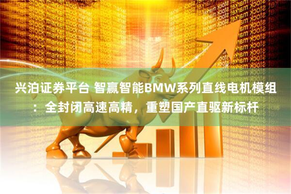 兴泊证券平台 智赢智能BMW系列直线电机模组：全封闭高速高精，重塑国产直驱新标杆