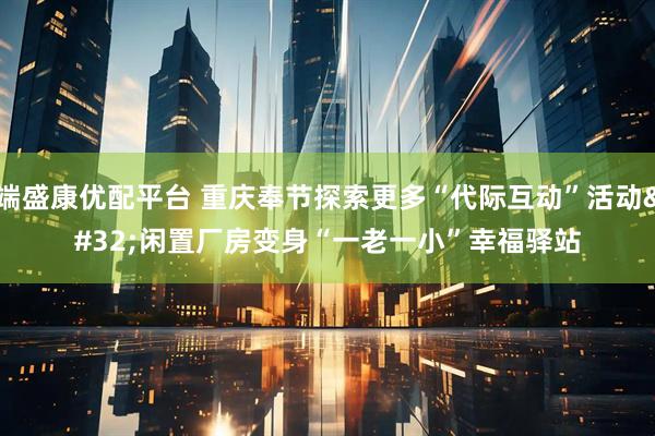 端盛康优配平台 重庆奉节探索更多“代际互动”活动 闲置厂房变身“一老一小”幸福驿站