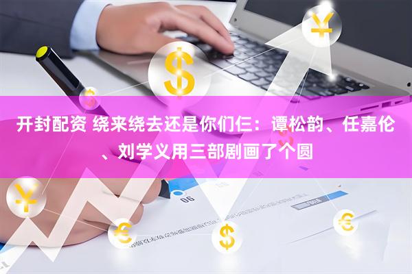 开封配资 绕来绕去还是你们仨：谭松韵、任嘉伦、刘学义用三部剧画了个圆
