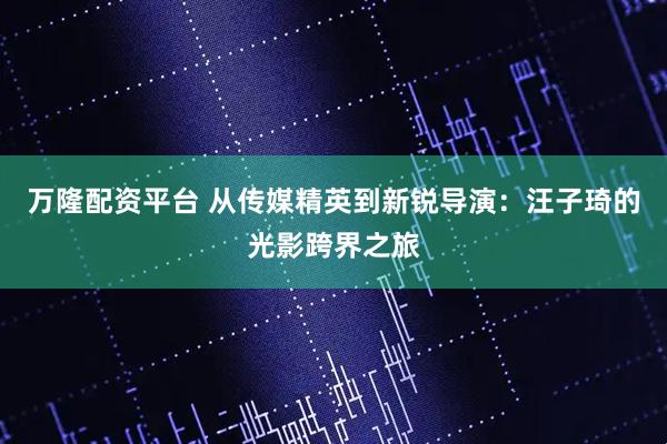 万隆配资平台 从传媒精英到新锐导演：汪子琦的光影跨界之旅
